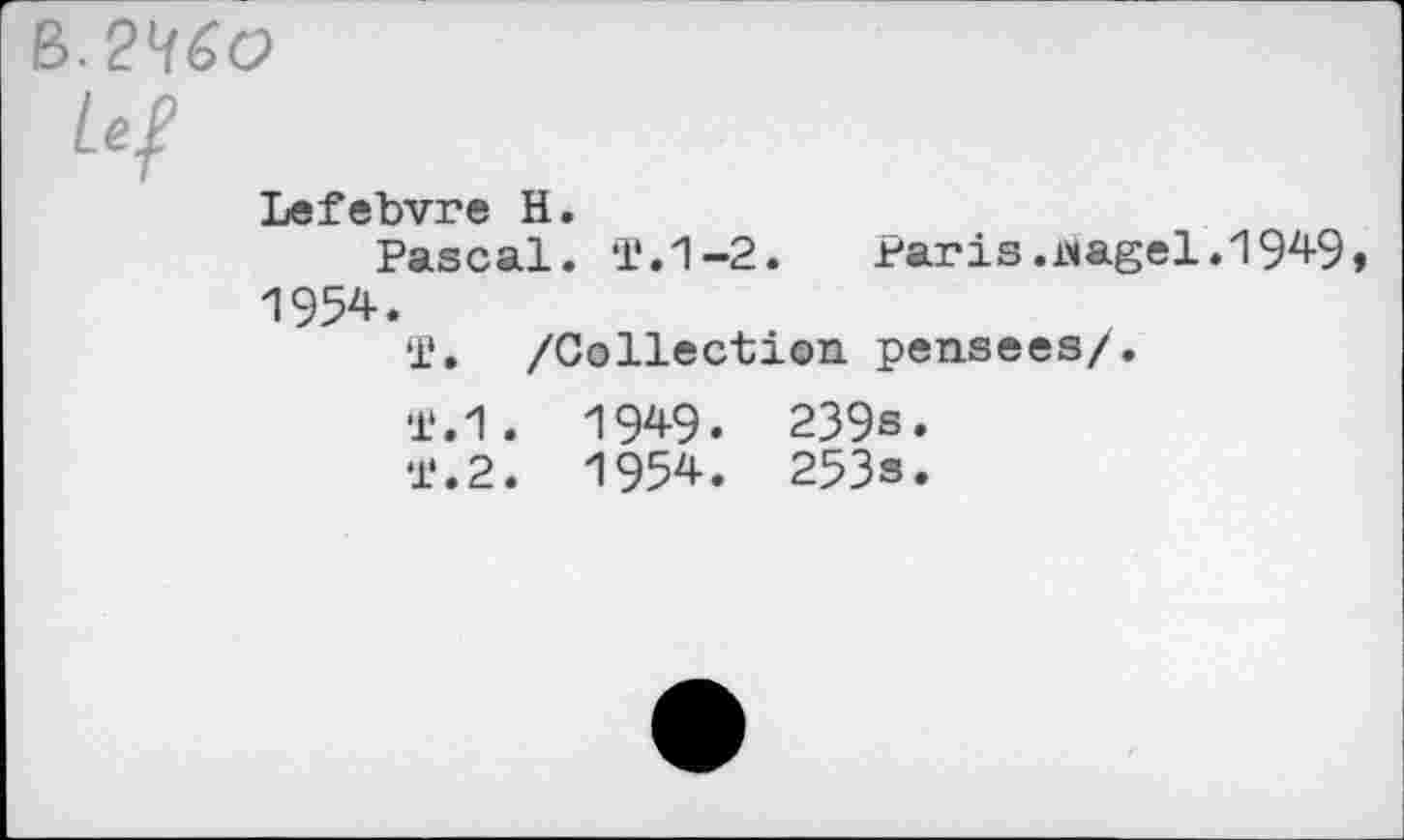 ﻿B. 2^60
Lef
Lefebvre H.
Pascal. T.1-2.	Paris.wagel.1949,
1954.
T. /Collection pensees/.
T.1. 1949. 239s.
l‘.2. 1954. 253s.